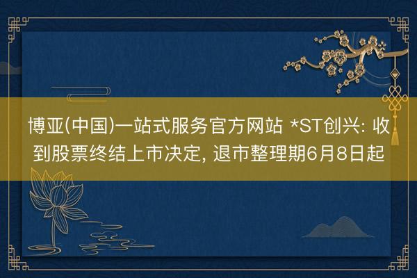 博亚(中国)一站式服务官方网站 *ST创兴: 收到股票终结上市决定， 退市整理期6月8日起
