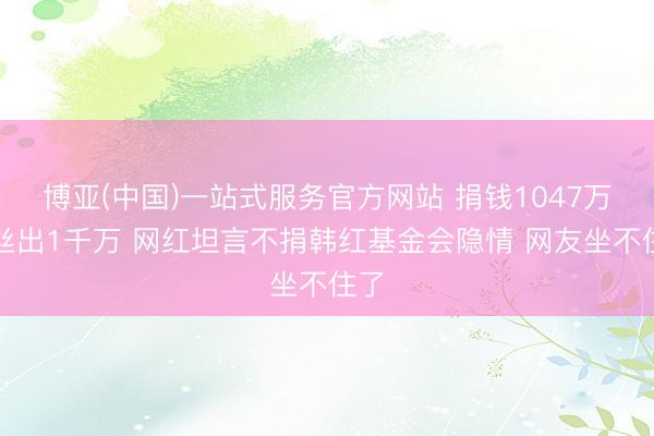 博亚(中国)一站式服务官方网站 捐钱1047万粉丝出1千万 网红坦言不捐韩红基金会隐情 网友坐不住了