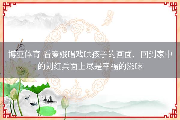 博亚体育 看秦娥唱戏哄孩子的画面，回到家中的刘红兵面上尽是幸福的滋味