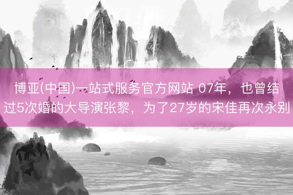 博亚(中国)一站式服务官方网站 07年，也曾结过5次婚的大导演张黎，为了27岁的宋佳再次永别