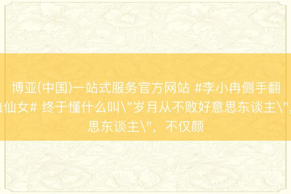 博亚(中国)一站式服务官方网站 #李小冉侧手翻满盈热血仙女# 终于懂什么叫