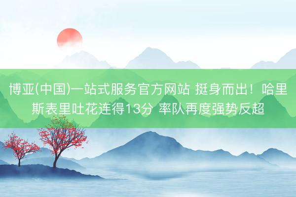 博亚(中国)一站式服务官方网站 挺身而出！哈里斯表里吐花连得13分 率队再度强势反超