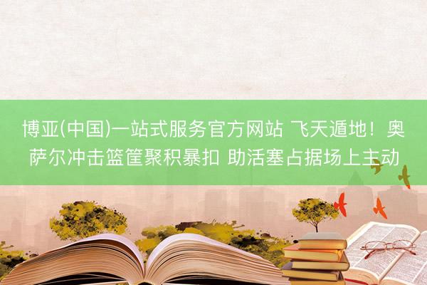 博亚(中国)一站式服务官方网站 飞天遁地！奥萨尔冲击篮筐聚积暴扣 助活塞占据场上主动