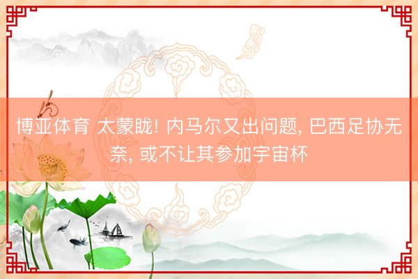 博亚体育 太蒙眬! 内马尔又出问题， 巴西足协无奈， 或不让其参加宇宙杯