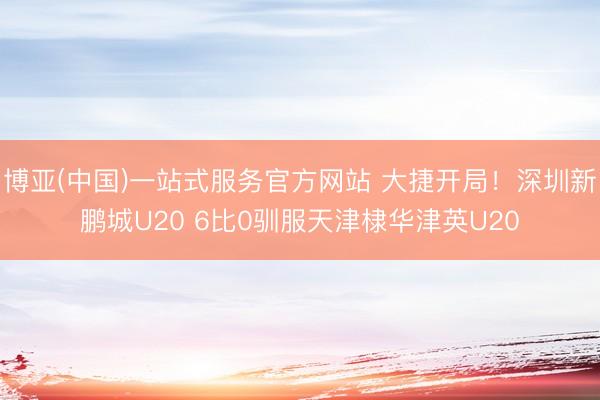 博亚(中国)一站式服务官方网站 大捷开局！深圳新鹏城U20 6比0驯服天津棣华津英U20