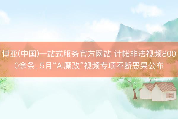博亚(中国)一站式服务官方网站 计帐非法视频8000余条， 5月“AI魔改”视频专项不断恶果公布