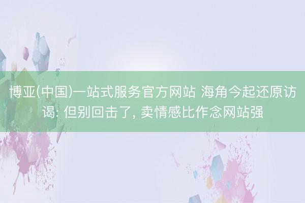 博亚(中国)一站式服务官方网站 海角今起还原访谒: 但别回击了， 卖情感比作念网站强