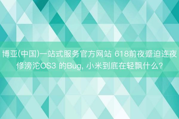博亚(中国)一站式服务官方网站 618前夜蹙迫连夜修滂沱OS3 的Bug， 小米到底在轻飘什么?