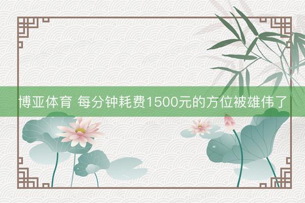 博亚体育 每分钟耗费1500元的方位被雄伟了