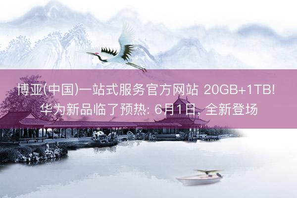 博亚(中国)一站式服务官方网站 20GB+1TB! 华为新品临了预热: 6月1日， 全新登场