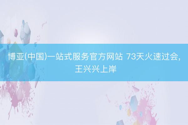 博亚(中国)一站式服务官方网站 73天火速过会， 王兴兴上岸