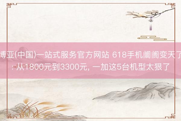 博亚(中国)一站式服务官方网站 618手机阛阓变天了: 从1800元到3300元， 一加这5台机型太狠了