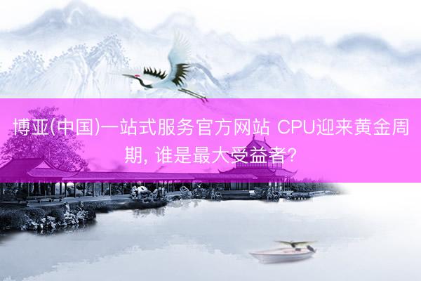 博亚(中国)一站式服务官方网站 CPU迎来黄金周期， 谁是最大受益者?