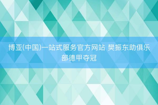 博亚(中国)一站式服务官方网站 樊振东助俱乐部德甲夺冠