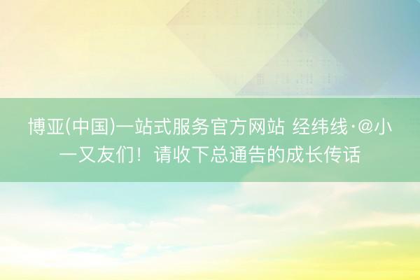博亚(中国)一站式服务官方网站 经纬线·@小一又友们！请收下总通告的成长传话