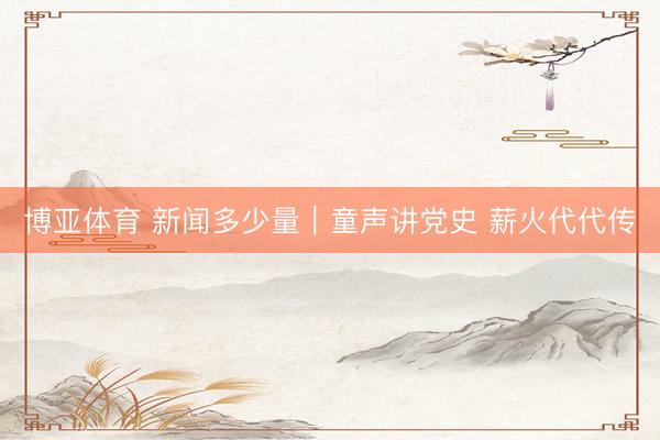 博亚体育 新闻多少量｜童声讲党史 薪火代代传