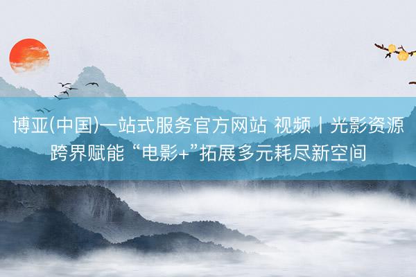 博亚(中国)一站式服务官方网站 视频丨光影资源跨界赋能 “电影+”拓展多元耗尽新空间