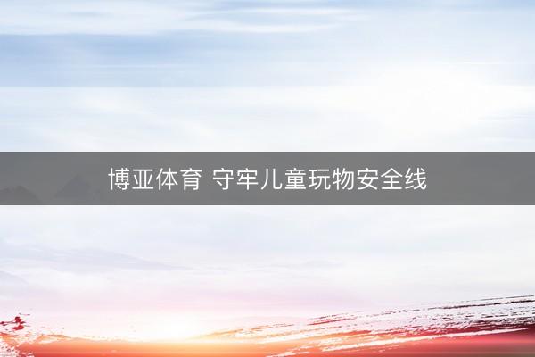 博亚体育 守牢儿童玩物安全线