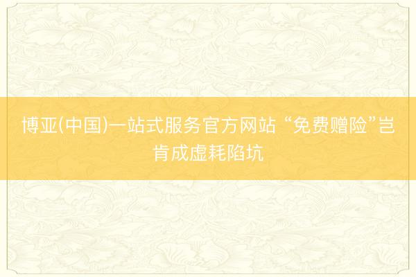 博亚(中国)一站式服务官方网站 “免费赠险”岂肯成虚耗陷坑