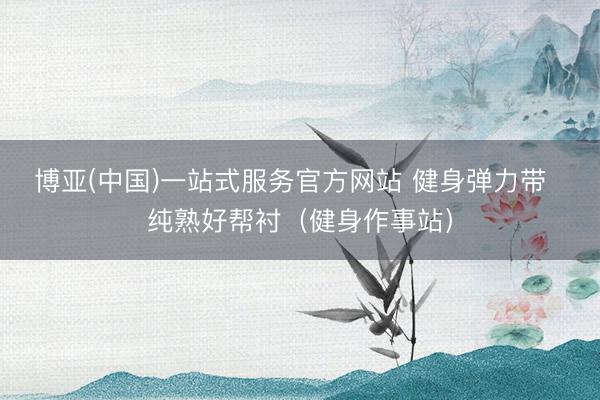 博亚(中国)一站式服务官方网站 健身弹力带  纯熟好帮衬（健身作事站）