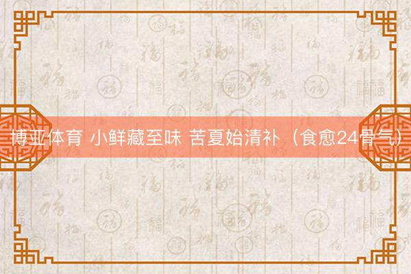 博亚体育 小鲜藏至味 苦夏始清补（食愈24骨气）