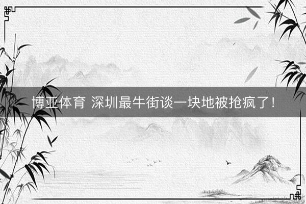 博亚体育 深圳最牛街谈一块地被抢疯了！