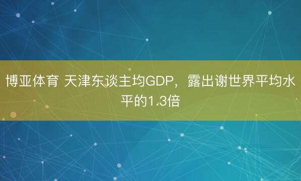博亚体育 天津东谈主均GDP，露出谢世界平均水平的1.3倍