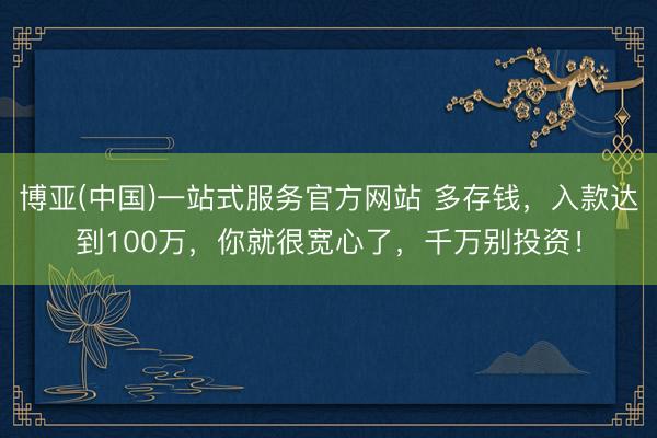 博亚(中国)一站式服务官方网站 多存钱，入款达到100万，你就很宽心了，千万别投资！