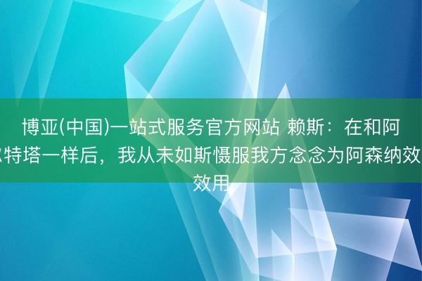 博亚(中国)一站式服务官方网站 赖斯：在和阿尔特塔一样后，我从未如斯慑服我方念念为阿森纳