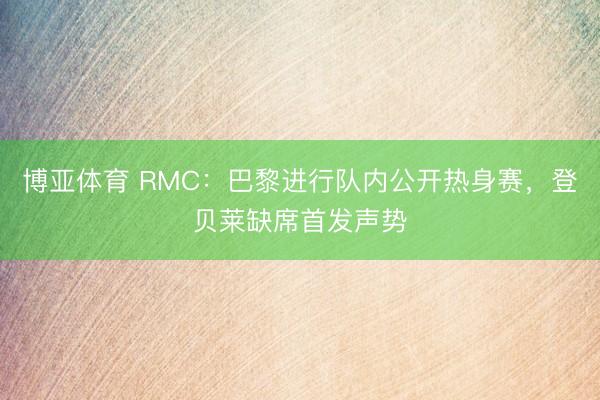 博亚体育 RMC：巴黎进行队内公开热身赛，登贝莱缺席首发声势