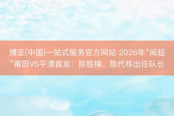 博亚(中国)一站式服务官方网站 2026年“闽超”莆田VS平潭首发：陈胜楠、陈代栋出任队