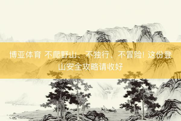 博亚体育 不爬野山、不独行、不冒险! 这份登山安全攻略请收好