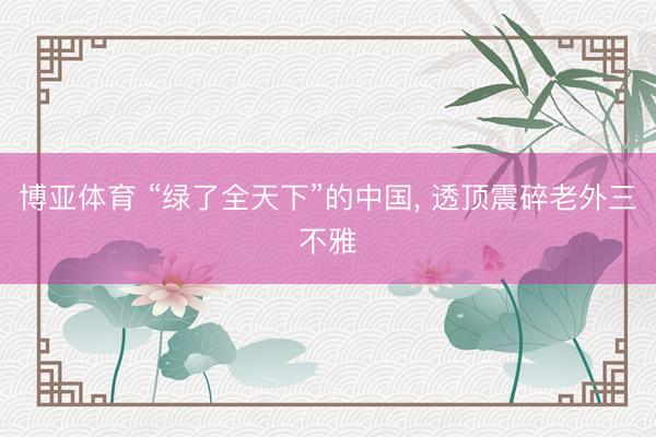 博亚体育 “绿了全天下”的中国， 透顶震碎老外三不雅