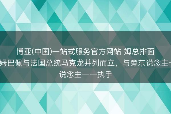 博亚(中国)一站式服务官方网站 姆总排面😎姆巴佩与法国总统马克龙并列而立，与旁东说念主一一执手