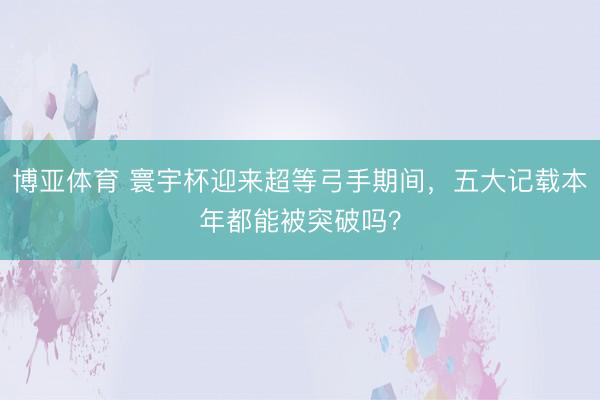 博亚体育 寰宇杯迎来超等弓手期间，五大记载本年都能被突破吗？