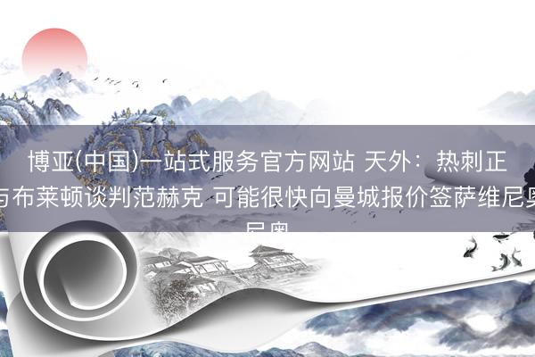 博亚(中国)一站式服务官方网站 天外：热刺正与布莱顿谈判范赫克 可能很快向曼城报价签萨维尼奥
