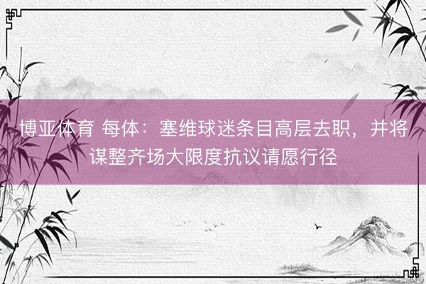 博亚体育 每体：塞维球迷条目高层去职，并将谋整齐场大限度抗议请愿行径