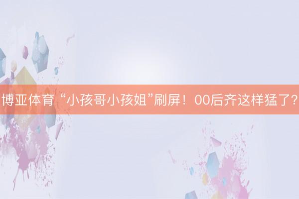 博亚体育 “小孩哥小孩姐”刷屏！00后齐这样猛了？