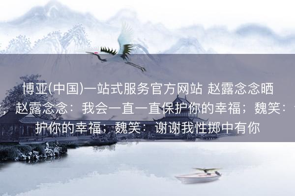博亚(中国)一站式服务官方网站 赵露念念晒出陪魏笑领证相片，赵露念念：我会一直一直保护你的幸福；魏笑：谢谢我性掷中有你