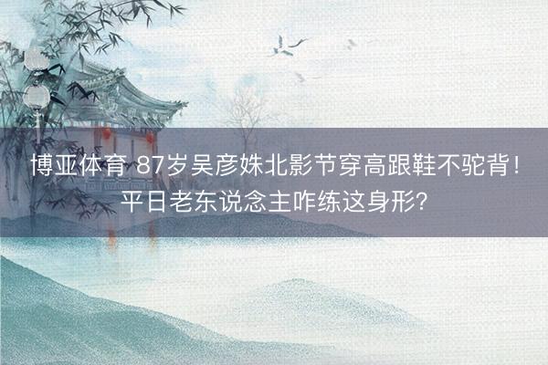 博亚体育 87岁吴彦姝北影节穿高跟鞋不驼背！平日老东说念主咋练这身形？