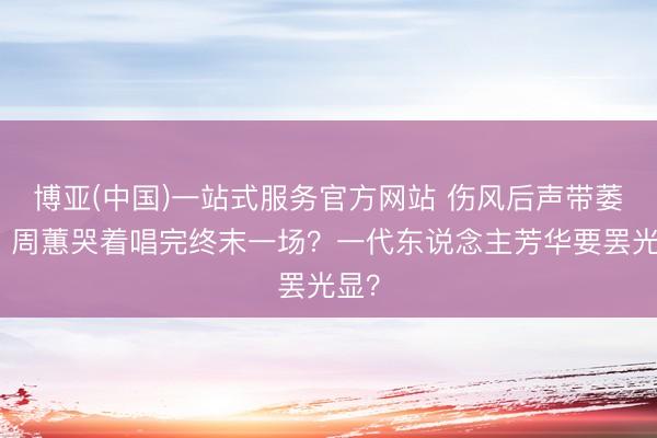 博亚(中国)一站式服务官方网站 伤风后声带萎缩！周蕙哭着唱完终末一场？一代东说念主芳华要罢光显？