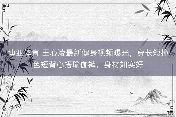博亚体育 王心凌最新健身视频曝光，穿长短撞色短背心搭瑜伽裤，身材如实好