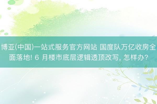 博亚(中国)一站式服务官方网站 国度队万亿收房全面落地! 6 月楼市底层逻辑透顶改写, 怎样办?