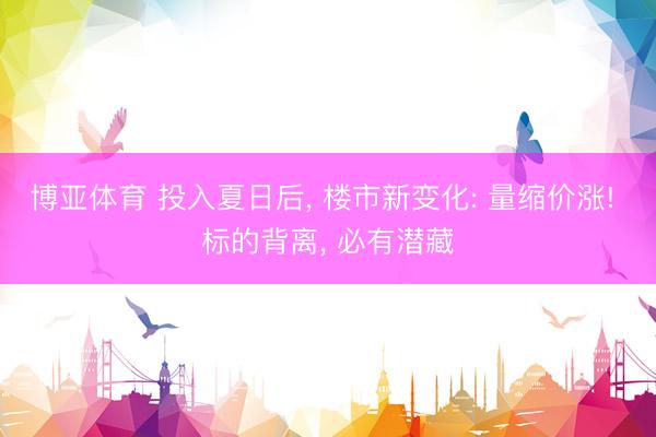 博亚体育 投入夏日后， 楼市新变化: 量缩价涨! 标的背离， 必有潜藏