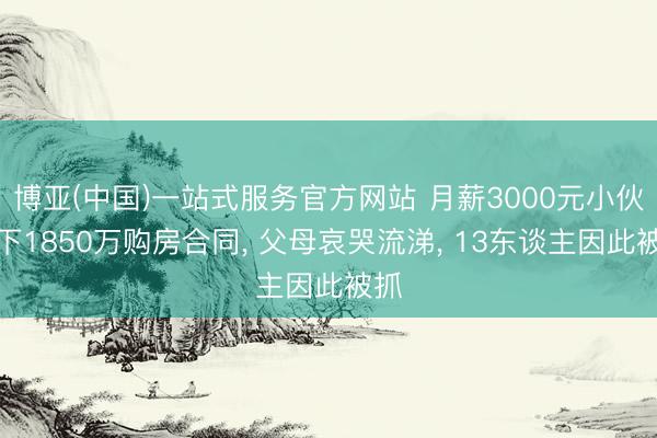 博亚(中国)一站式服务官方网站 月薪3000元小伙签下1850万购房合同， 父母哀哭流涕， 13东谈主因此被抓
