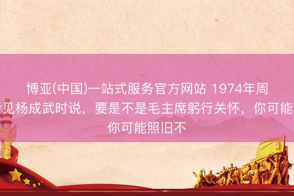 博亚(中国)一站式服务官方网站 1974年周恩来会见杨成武时说，要是不是毛主席躬行关怀，你可能照旧不