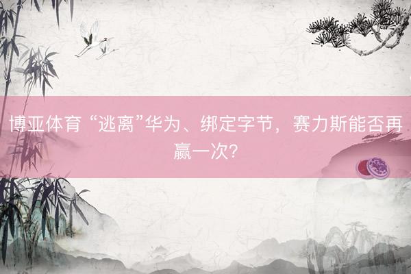 博亚体育 “逃离”华为、绑定字节,赛力斯能否再赢一次?