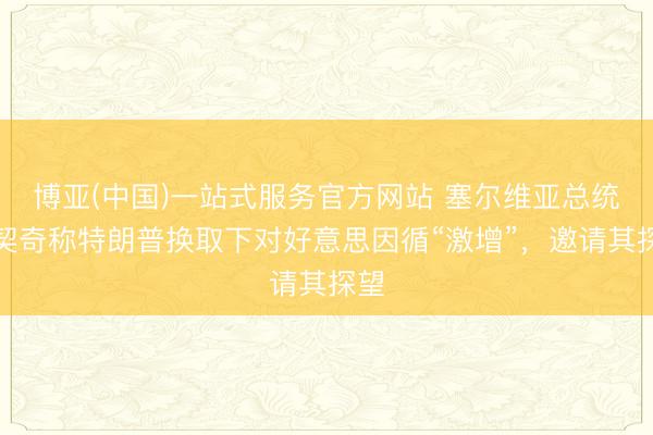 博亚(中国)一站式服务官方网站 塞尔维亚总统武契奇称特朗普换取下对好意思因循“激增”，邀请其探望
