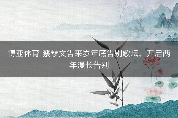 博亚体育 蔡琴文告来岁年底告别歌坛,开启两年漫长告别
