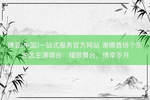 博亚(中国)一站式服务官方网站 谢娜首场个东说念主演唱会：耀眼舞台，情牵岁月